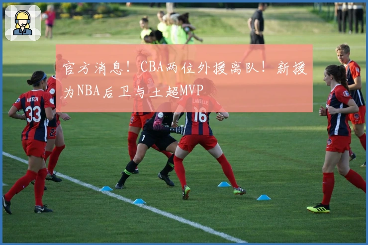 官方消息！CBA两位外援离队！新援为NBA后卫与土超MVP