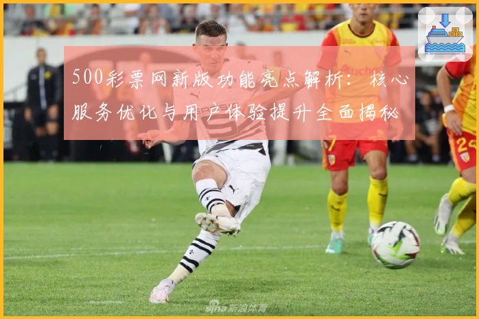 500彩票网新版功能亮点解析:核心服务优化与用户体验提升全面揭秘