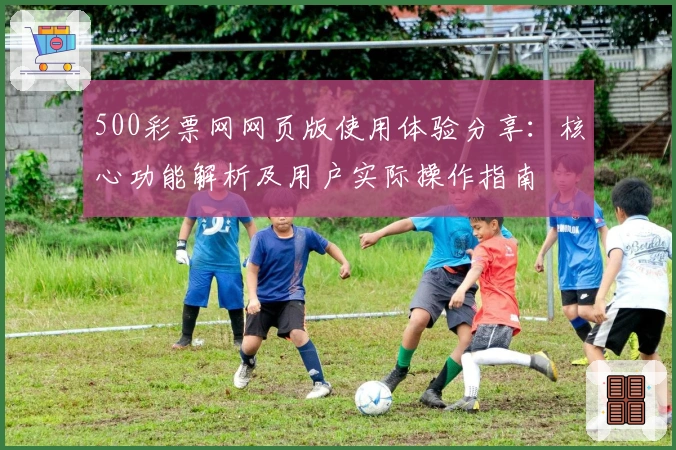 500彩票网网页版使用体验分享：核心功能解析及用户实际操作指南