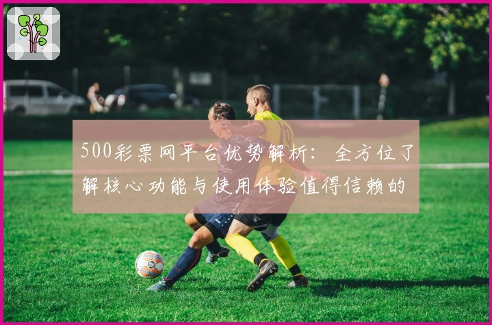 500彩票网平台优势解析：全方位了解核心功能与使用体验值得信赖的原因