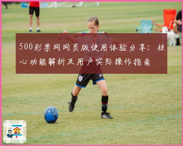 500彩票网网页版使用体验分享：核心功能解析及用户实际操作指南