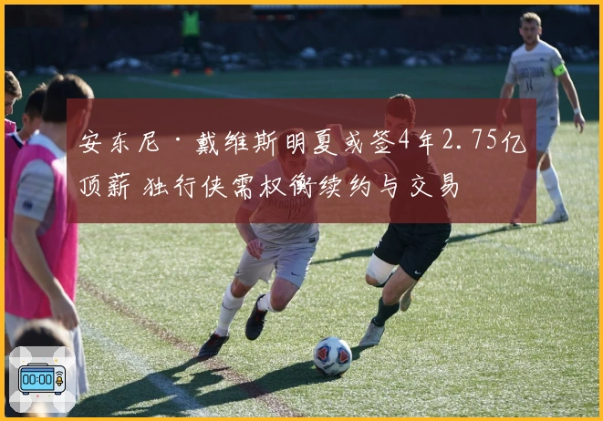 安东尼·戴维斯明夏或签4年2.75亿顶薪 独行侠需权衡续约与交易