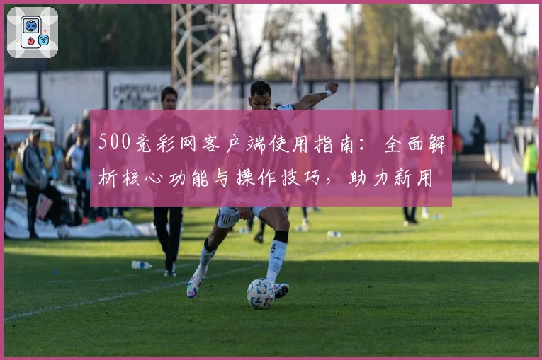 500竞彩网客户端使用指南：全面解析核心功能与操作技巧，助力新用户便捷开启精彩体验