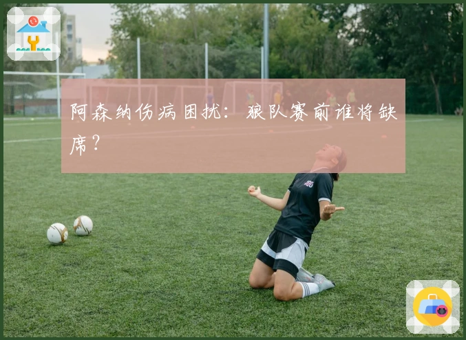 阿森纳伤病困扰：狼队赛前谁将缺席？