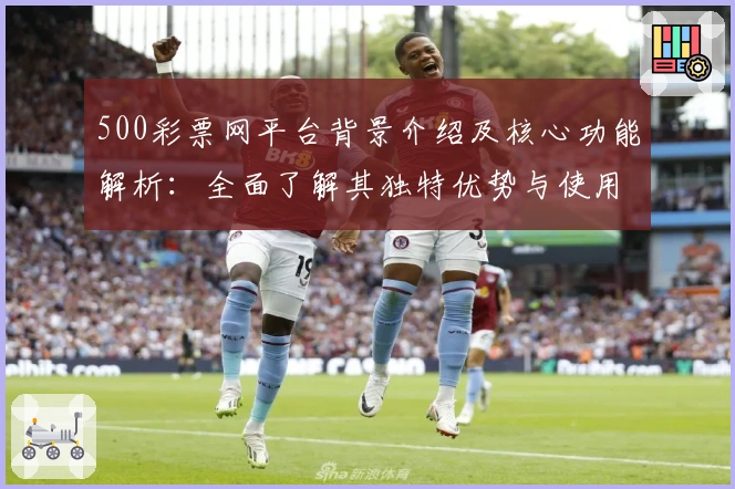500彩票网平台背景介绍及核心功能解析：全面了解其独特优势与使用体验