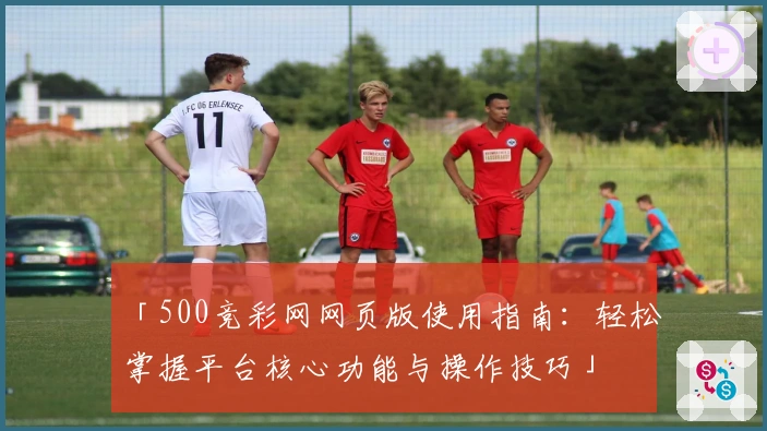 「500竞彩网网页版使用指南：轻松掌握平台核心功能与操作技巧」