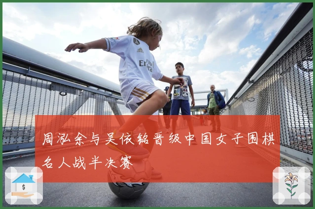 周泓余与吴依铭晋级中国女子围棋名人战半决赛