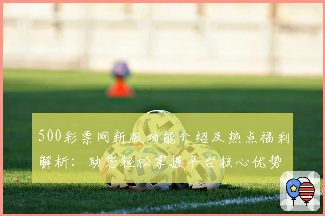 500彩票网新版功能介绍及热点福利解析：助您轻松掌握平台核心优势