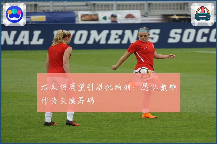 尤文仍渴望引进托纳利，愿以戴维作为交换筹码