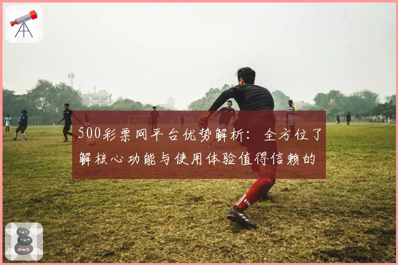 500彩票网平台优势解析：全方位了解核心功能与使用体验值得信赖的原因