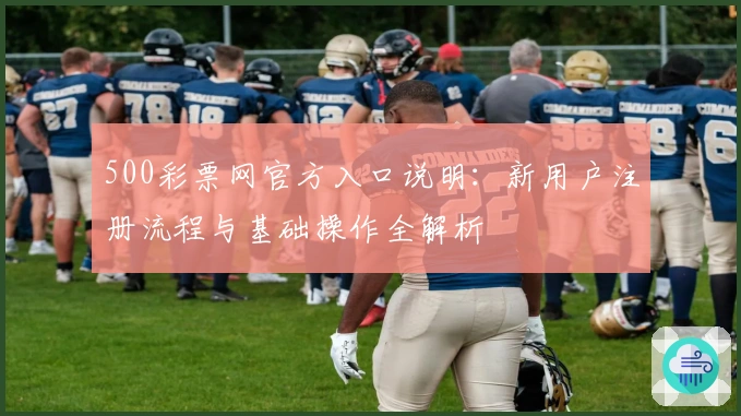 500彩票网官方入口说明：新用户注册流程与基础操作全解析