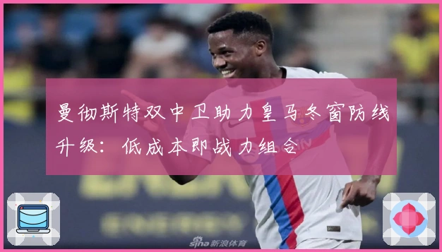 曼彻斯特双中卫助力皇马冬窗防线升级：低成本即战力组合