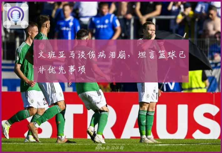 文班亚马谈伤病泪崩，坦言篮球已非优先事项