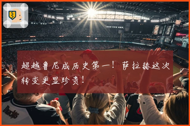 超越鲁尼成历史第一！萨拉赫这次转变更显珍贵！