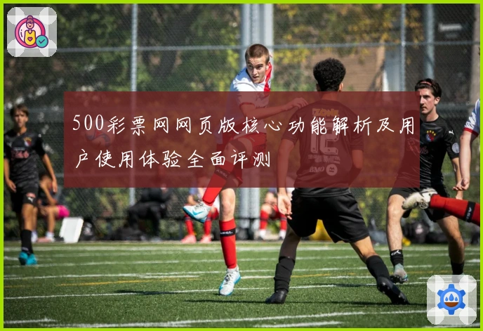 500彩票网网页版核心功能解析及用户使用体验全面评测