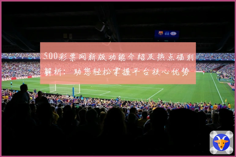 500彩票网新版功能介绍及热点福利解析:助您轻松掌握平台核心优势