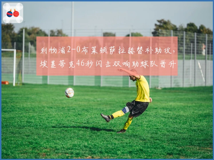 利物浦2-0布莱顿萨拉赫替补助攻，埃基蒂克46秒闪击双响助球队晋升第六