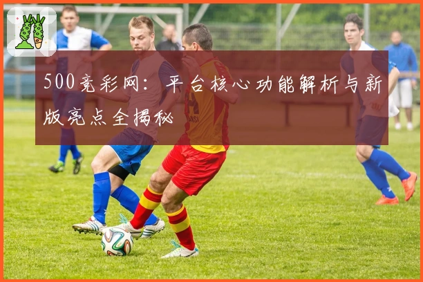 500竞彩网：平台核心功能解析与新版亮点全揭秘