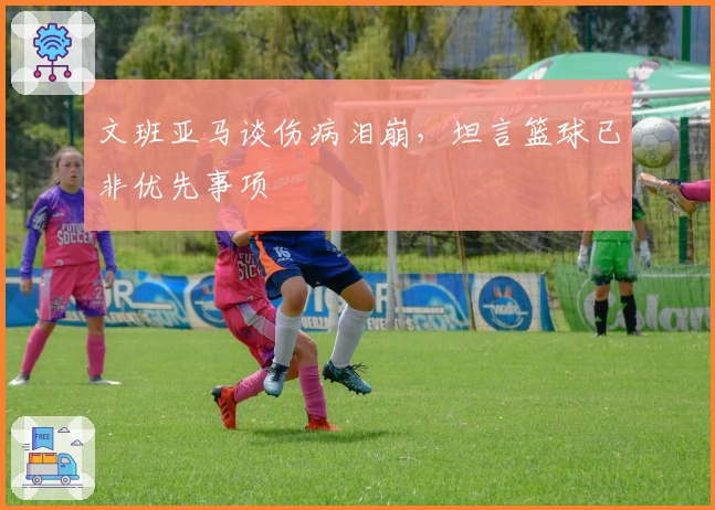 文班亚马谈伤病泪崩,坦言篮球已非优先事项