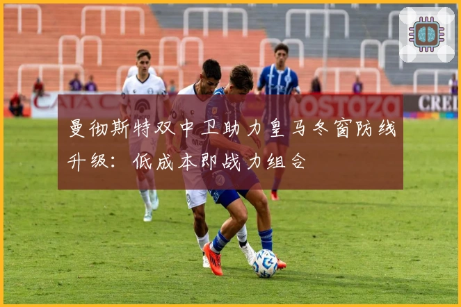 曼彻斯特双中卫助力皇马冬窗防线升级：低成本即战力组合