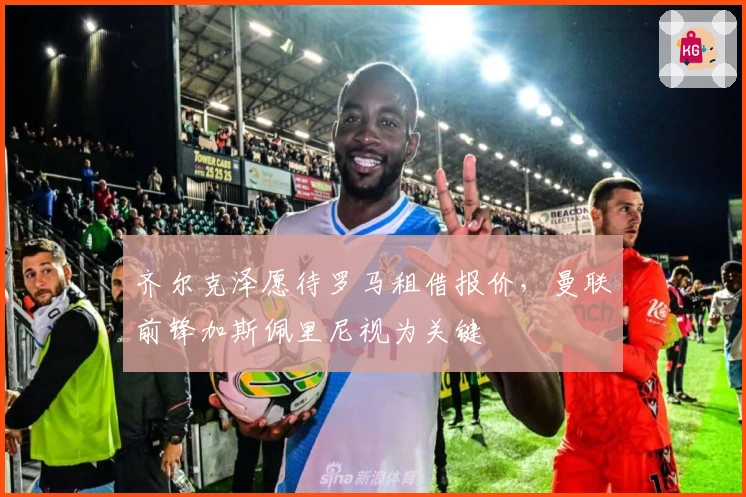 齐尔克泽愿待罗马租借报价，曼联前锋加斯佩里尼视为关键