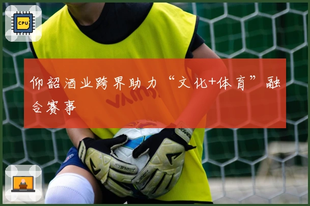仰韶酒业跨界助力“文化+体育”融合赛事