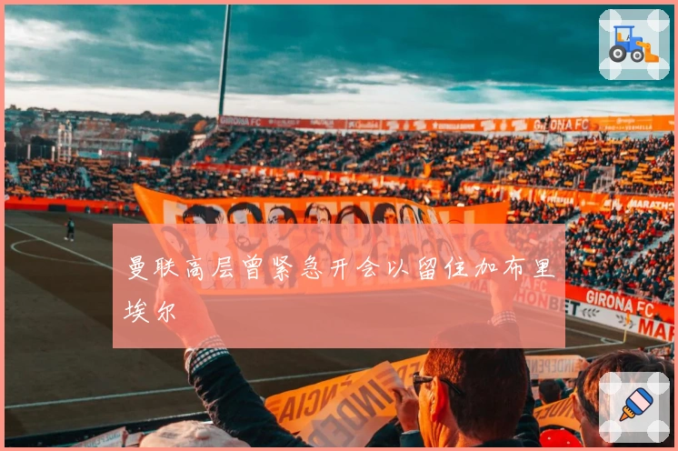 曼联高层曾紧急开会以留住加布里埃尔