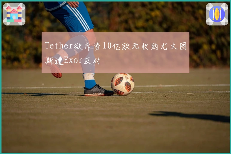 Tether欲斥资10亿欧元收购尤文图斯遭Exor反对